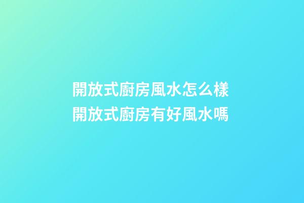 開放式廚房風水怎么樣 開放式廚房有好風水嗎